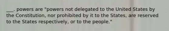 ___. powers are "powers not delegated to the United States by the Constitution, nor prohibited by it to the States, are reserved to the States respectively, or to the people."