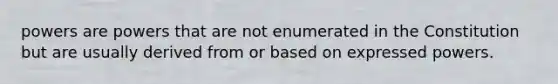 powers are powers that are not enumerated in the Constitution but are usually derived from or based on expressed powers.