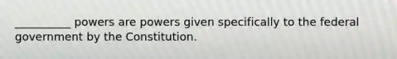 __________ powers are powers given specifically to the federal government by the Constitution.