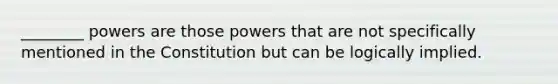 ________ powers are those powers that are not specifically mentioned in the Constitution but can be logically implied.