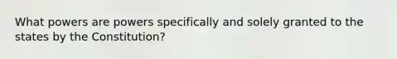 What powers are powers specifically and solely granted to the states by the Constitution?