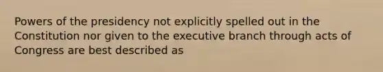 Powers of the presidency not explicitly spelled out in the Constitution nor given to the executive branch through acts of Congress are best described as