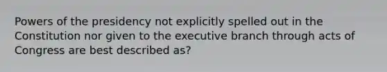 Powers of the presidency not explicitly spelled out in the Constitution nor given to the executive branch through acts of Congress are best described as?