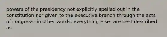 powers of the presidency not explicitly spelled out in the constitution nor given to the executive branch through the acts of congress--in other words, everything else--are best described as