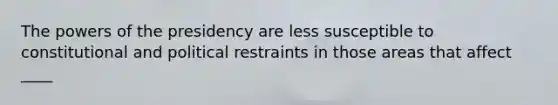 The powers of the presidency are less susceptible to constitutional and political restraints in those areas that affect ____