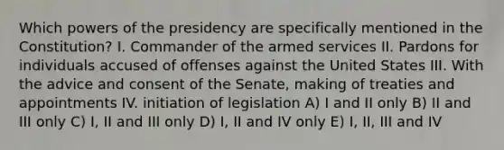 Which powers of the presidency are specifically mentioned in the Constitution? I. Commander of the armed services II. Pardons for individuals accused of offenses against the United States III. With the advice and consent of the Senate, making of treaties and appointments IV. initiation of legislation A) I and II only B) II and III only C) I, II and III only D) I, II and IV only E) I, II, III and IV