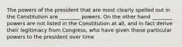 The powers of the president that are most clearly spelled out in the Constitution are ________ powers. On the other hand ________ powers are not listed in the Constitution at all, and in fact derive their legitimacy from Congress, who have given those particular powers to the president over time