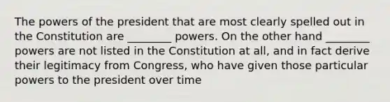 The powers of the president that are most clearly spelled out in the Constitution are ________ powers. On the other hand ________ powers are not listed in the Constitution at all, and in fact derive their legitimacy from Congress, who have given those particular powers to the president over time