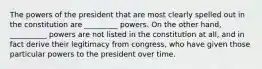 The powers of the president that are most clearly spelled out in the constitution are _________ powers. On the other hand, __________ powers are not listed in the constitution at all, and in fact derive their legitimacy from congress, who have given those particular powers to the president over time.