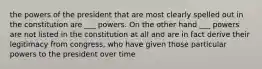 the powers of the president that are most clearly spelled out in the constitution are ___ powers. On the other hand ___ powers are not listed in the constitution at all and are in fact derive their legitimacy from congress, who have given those particular powers to the president over time