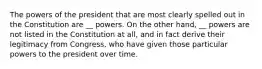 The powers of the president that are most clearly spelled out in the Constitution are __ powers. On the other hand, __ powers are not listed in the Constitution at all, and in fact derive their legitimacy from Congress, who have given those particular powers to the president over time.