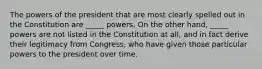 The powers of the president that are most clearly spelled out in the Constitution are _____ powers. On the other hand, _____ powers are not listed in the Constitution at all, and in fact derive their legitimacy from Congress, who have given those particular powers to the president over time.