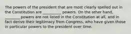 The powers of the president that are most clearly spelled out in the Constitution are __________ powers. On the other hand, ________ powers are not listed in the Constitution at all, and in fact derive their legitimacy from Congress, who have given those in particular powers to the president over time.