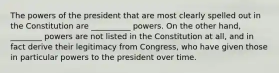 The powers of the president that are most clearly spelled out in the Constitution are __________ powers. On the other hand, ________ powers are not listed in the Constitution at all, and in fact derive their legitimacy from Congress, who have given those in particular powers to the president over time.