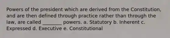 Powers of the president which are derived from the Constitution, and are then defined through practice rather than through the law, are called ________ powers. a. Statutory b. Inherent c. Expressed d.​ Executive e. Constitutional