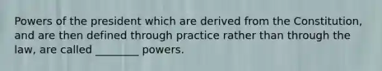 Powers of the president which are derived from the Constitution, and are then defined through practice rather than through the law, are called ________ powers.