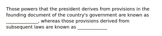 Those powers that the president derives from provisions in the founding document of the country's government are known as ______________, whereas those provisions derived from subsequent laws are known as _____________