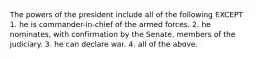 The powers of the president include all of the following EXCEPT 1. he is commander-in-chief of the armed forces. 2. he nominates, with confirmation by the Senate, members of the judiciary. 3. he can declare war. 4. all of the above.