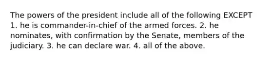 The powers of the president include all of the following EXCEPT 1. he is commander-in-chief of the armed forces. 2. he nominates, with confirmation by the Senate, members of the judiciary. 3. he can declare war. 4. all of the above.