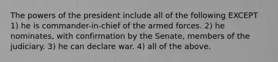 The powers of the president include all of the following EXCEPT 1) he is commander-in-chief of the armed forces. 2) he nominates, with confirmation by the Senate, members of the judiciary. 3) he can declare war. 4) all of the above.