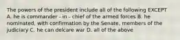 The powers of the president include all of the following EXCEPT A. he is commander - in - chief of the armed forces B. he nominated, with confirmation by the Senate, members of the judiciary C. he can delcare war D. all of the above