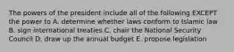 The powers of the president include all of the following EXCEPT the power to A. determine whether laws conform to Islamic law B. sign international treaties C. chair the National Security Council D. draw up the annual budget E. propose legislation