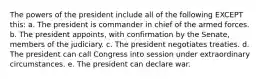 The powers of the president include all of the following EXCEPT this: a. The president is commander in chief of the armed forces. b. The president appoints, with confirmation by the Senate, members of the judiciary. c. The president negotiates treaties. d. The president can call Congress into session under extraordinary circumstances. e. The president can declare war.