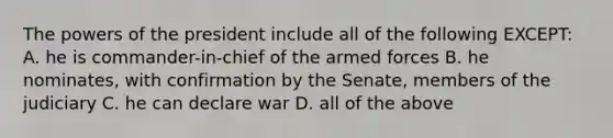 <a href='https://www.questionai.com/knowledge/kXf7xEwNND-the-powers-of-the-president' class='anchor-knowledge'>the powers of the president</a> include all of the following EXCEPT: A. he is commander-in-chief of the armed forces B. he nominates, with confirmation by the Senate, members of the judiciary C. he can declare war D. all of the above