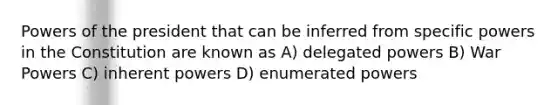 Powers of the president that can be inferred from specific powers in the Constitution are known as A) delegated powers B) War Powers C) inherent powers D) enumerated powers