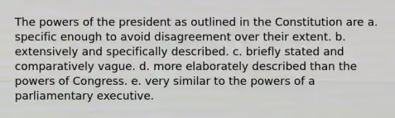 The powers of the president as outlined in the Constitution are a. specific enough to avoid disagreement over their extent. b. extensively and specifically described. c. briefly stated and comparatively vague. d. more elaborately described than the powers of Congress. e. very similar to the powers of a parliamentary executive.