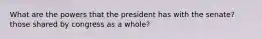 What are the powers that the president has with the senate? those shared by congress as a whole?