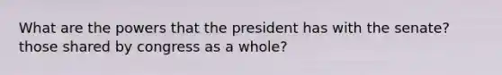 What are the powers that the president has with the senate? those shared by congress as a whole?