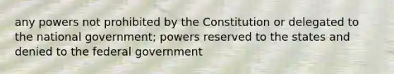 any powers not prohibited by the Constitution or delegated to the national government; powers reserved to the states and denied to the federal government