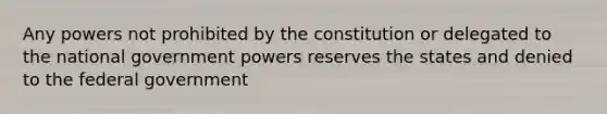 Any powers not prohibited by the constitution or delegated to the national government powers reserves the states and denied to the federal government