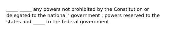 _____ _____ any powers not prohibited by the Constitution or delegated to the national ' government ; powers reserved to the states and _____ to the federal government