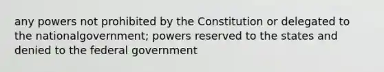 any powers not prohibited by the Constitution or delegated to the nationalgovernment; powers reserved to the states and denied to the federal government