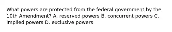 What powers are protected from the federal government by the 10th Amendment? A. reserved powers B. concurrent powers C. implied powers D. exclusive powers