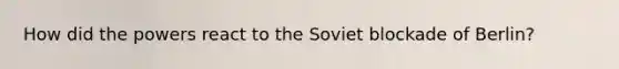 How did the powers react to the Soviet blockade of Berlin?