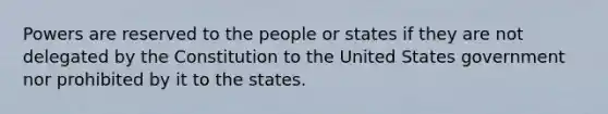 Powers are reserved to the people or states if they are not delegated by the Constitution to the United States government nor prohibited by it to the states.