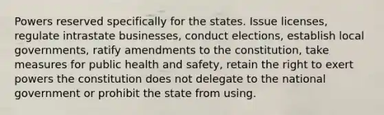 Powers reserved specifically for the states. Issue licenses, regulate intrastate businesses, conduct elections, establish local governments, ratify amendments to the constitution, take measures for public health and safety, retain the right to exert powers the constitution does not delegate to the national government or prohibit the state from using.