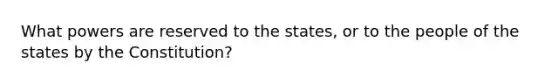 What powers are reserved to the states, or to the people of the states by the Constitution?