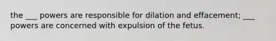 the ___ powers are responsible for dilation and effacement; ___ powers are concerned with expulsion of the fetus.