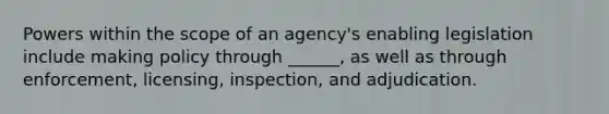 Powers within the scope of an agency's enabling legislation include making policy through ______, as well as through enforcement, licensing, inspection, and adjudication.