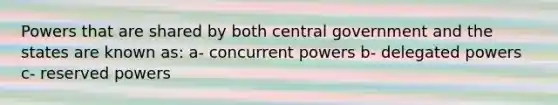 Powers that are shared by both central government and the states are known as: a- concurrent powers b- delegated powers c- reserved powers