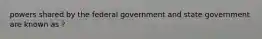 powers shared by the federal government and state government are known as ?