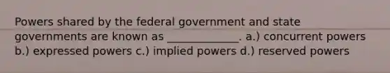 Powers shared by the federal government and state governments are known as _____________. a.) concurrent powers b.) expressed powers c.) implied powers d.) reserved powers