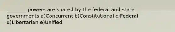 ________ powers are shared by the federal and state governments a)Concurrent b)Constitutional c)Federal d)Libertarian e)Unified