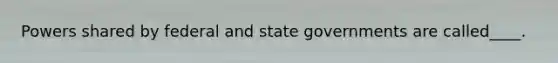 Powers shared by federal and state governments are called____.