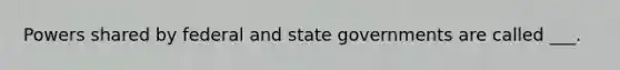 Powers shared by federal and state governments are called ___.