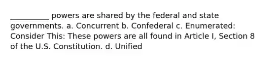 __________ powers are shared by the federal and state governments. a. Concurrent b. Confederal c. Enumerated: Consider This: These powers are all found in Article I, Section 8 of the U.S. Constitution. d. Unified